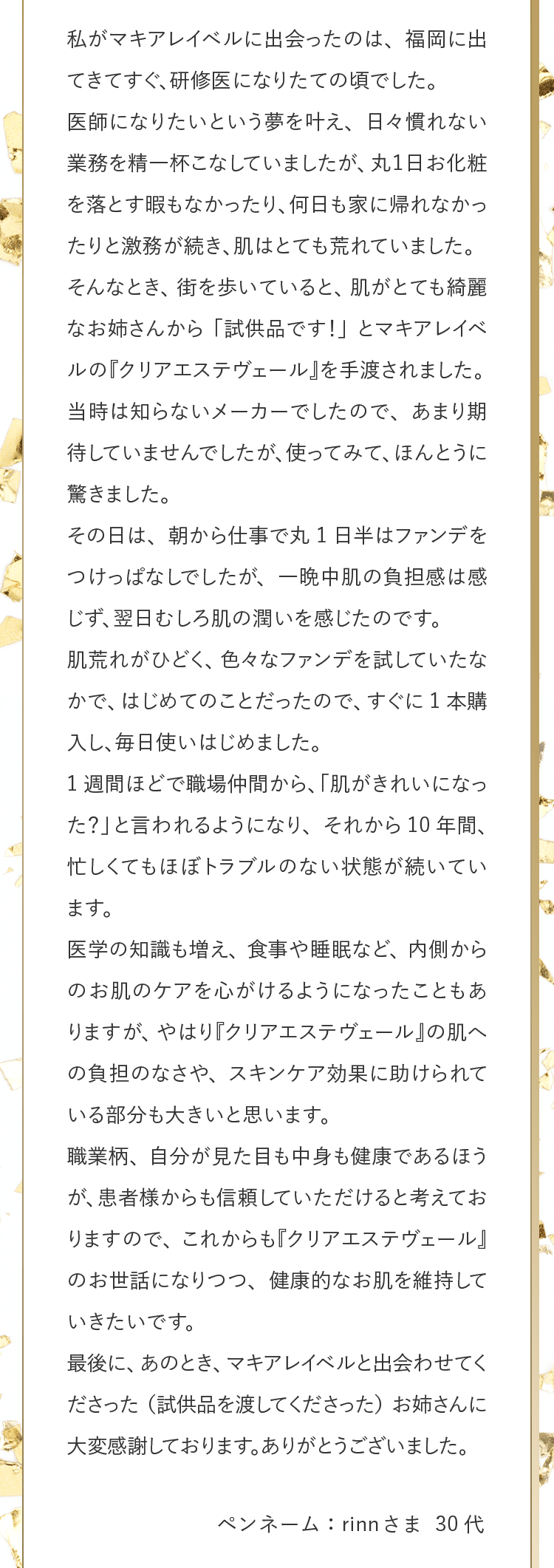 私がマキアレイベルに出会ったのは、福岡に出てきてすぐ、研修医になりたての頃でした。医師になりたいという夢を叶え、日々慣れない業務を精一杯こなしていましたが、丸１日お化粧を落とす暇もなかったり、何日も家に帰れなかったりと激務が続き、肌はとても荒れていました。そんなとき、街を歩いていると、肌がとても綺麗なお姉さんから「試供品です！」とマキアレイベルの『クリアエステヴェール』を手渡されました。当時は知らないメーカーでしたので、あまり期待していませんでしたが、使ってみて、ほんとうに驚きました。その日は、朝から仕事で丸1日半はファンデをつけっぱなしでしたが、一晩中肌の負担感は感じず、翌日むしろ肌の潤いを感じたのです。肌荒れがひどく、色々なファンデを試していたなかで、はじめてのことだったので、すぐに1本購入し、毎日使いはじめました。1週間ほどで職場仲間から、「肌がきれいになった？」と言われるようになり、それから10年間、忙しくてもほぼトラブルのない状態が続いています。医学の知識も増え、食事や睡眠など、内側からのお肌のケアを心がけるようになったこともありますが、やはり『クリアエステヴェール』の肌への負担のなさや、スキンケア効果に助けられている部分も大きいと思います。職業柄、自分が見た目も中身も健康であるほうが、患者様からも信頼していただけると考えておりますので、これからも『クリアエステヴェール』のお世話になりつつ、健康的なお肌を維持していきたいです。最後に、あのとき、マキアレイベルと出会わせてくださった（試供品を渡してくださった）お姉さんに大変感謝しております。ありがとうございました。 ペンネーム：rinnさま 30代