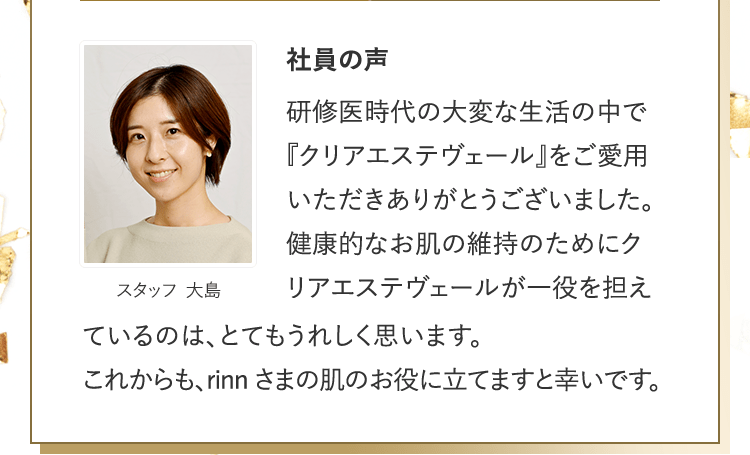 社員の声 [スタッフ 大島] | 研修医時代の大変な生活の中で『クリアエステヴェール』をご愛用いただきありがとうございました。健康的なお肌の維持のためにクリアエステヴェールが一役を担えているのは、とてもうれしく思います。これからも、rinnさまの肌のお役に立てますと幸いです。