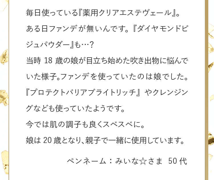 毎日使っている『薬用クリアエステヴェール』。ある日ファンデが無いんです。『ダイヤモンドビジュパウダー』も…？当時18歳の娘が目立ち始めた吹き出物に悩んでいた様子。ファンデを使っていたのは娘でした。『プロテクトバリアブライトリッチ』やクレンジングなども使っていたようです。今では肌の調子も良くスベスベに。娘は20歳となり、親子で一緒に使用しています。 ペンネーム：みいな☆さま 50代