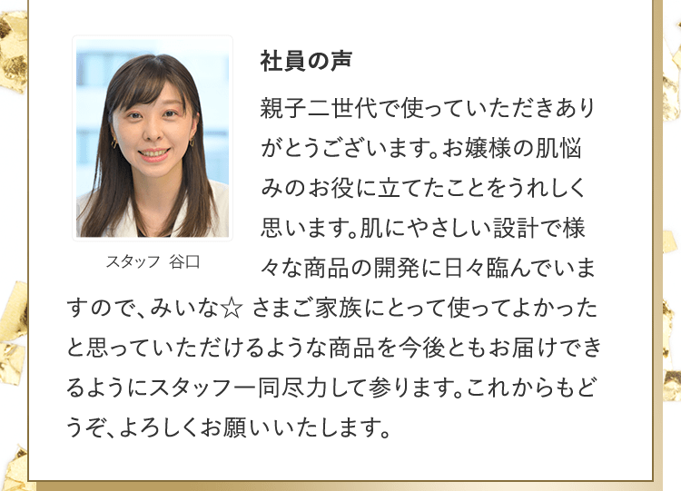 社員の声 [スタッフ 谷口] | 親子二世代で使っていただきありがとうございます。お嬢様の肌悩みのお役に立てたことをうれしく思います。肌にやさしい設計で様々な商品の開発に日々臨んでいますので、みいな☆ さまご家族にとって使ってよかったと思っていただけるような商品を今後ともお届けできるようにスタッフ一同尽力して参ります。これからもどうぞ、よろしくお願いいたします。