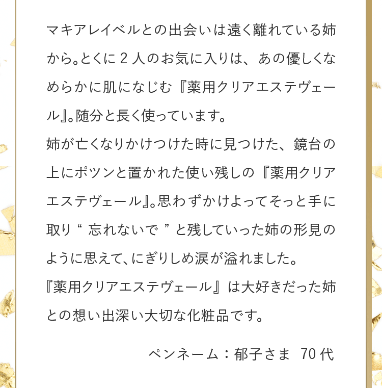 マキアレイベルとの出会いは遠く離れている姉から。とくに2人のお気に入りは、あの優しくなめらかに肌になじむ『薬用クリアエステヴェール』。随分と長く使っています。姉が亡くなりかけつけた時に見つけた、鏡台の上にポツンと置かれた使い残しの『薬用クリアエステヴェール』。思わずかけよってそっと手に取り“忘れないで”と残していった姉の形見のように思えて、にぎりしめ涙が溢れました。『薬用クリアエステヴェール』は大好きだった姉との想い出深い大切な化粧品です。 ペンネーム：郁子さま 70代