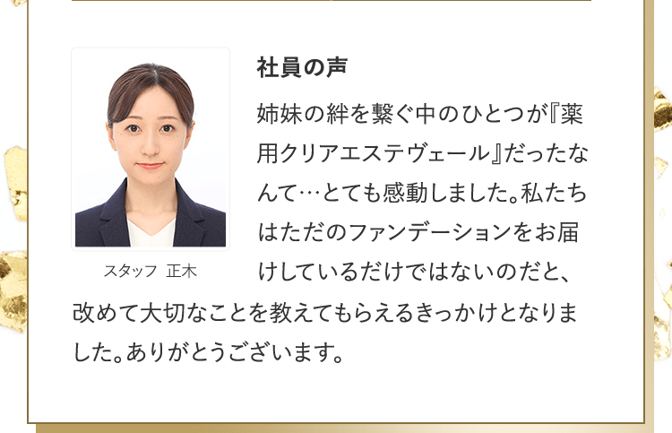 社員の声 [スタッフ 正木] | 姉妹の絆を繋ぐ中のひとつが『薬用クリアエステヴェール』だったなんて…とても感動しました。私たちはただのファンデーションをお届けしているだけではないのだと、改めて大切なことを教えてもらえるきっかけとなりました。ありがとうございます。