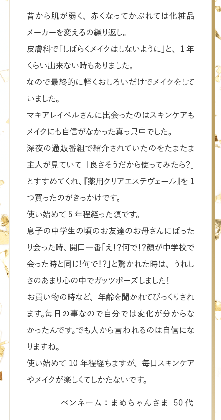 昔から肌が弱く、赤くなってかぶれては化粧品メーカーを変えるの繰り返し。皮膚科で「しばらくメイクはしないように」と、1年くらい出来ない時もありました。なので最終的に軽くおしろいだけでメイクをしていました。マキアレイベルさんに出会ったのはスキンケアもメイクにも自信がなかった真っ只中でした。深夜の通販番組で紹介されていたのをたまたま主人が見ていて「良さそうだから使ってみたら？」とすすめてくれ、『薬用クリアエステヴェール』を1つ買ったのがきっかけです。使い始めて5年程経った頃です。息子の中学生の頃のお友達のお母さんにばったり会った時、開口一番「え！？何で！？顔が中学校で会った時と同じ！何で！？」と驚かれた時は、うれしさのあまり心の中でガッツポーズしました！お買い物の時など、年齢を聞かれてびっくりされます。毎日の事なので自分では変化が分からなかったんです。でも人から言われるのは自信になりますね。使い始めて10年程経ちますが、毎日スキンケアやメイクが楽しくてしかたないです。 ペンネーム：まめちゃんさま 50代