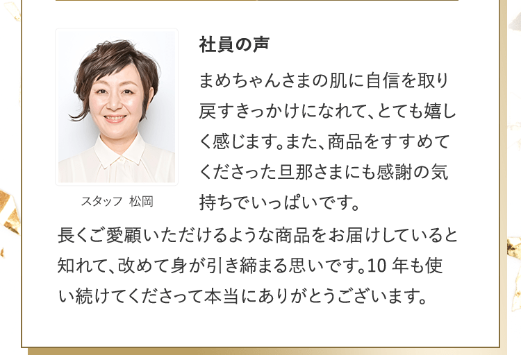 社員の声 [スタッフ 松岡] | まめちゃんさまの肌に自信を取り戻すきっかけになれて、とても嬉しく感じます。また、商品をすすめてくださった旦那さまにも感謝の気持ちでいっぱいです。長くご愛顧いただけるような商品をお届けしていると知れて、改めて身が引き締まる思いです。10年も使い続けてくださって本当にありがとうございます。