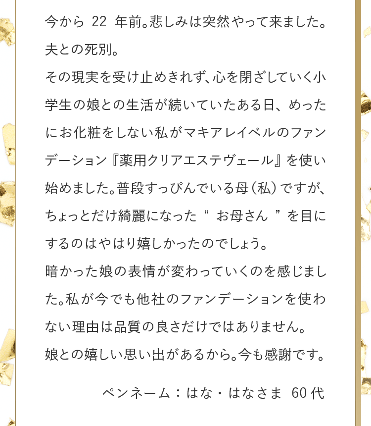 今から22年前。悲しみは突然やって来ました。夫との死別。その現実を受け止めきれず、心を閉ざしていく小学生の娘との生活が続いていたある日、めったにお化粧をしない私がマキアレイベルのファンデーション『薬用クリアエステヴェール』を使い始めました。普段すっぴんでいる母（私）ですが、ちょっとだけ綺麗になった“お母さん”を目にするのはやはり嬉しかったのでしょう。暗かった娘の表情が変わっていくのを感じました。私が今でも他社のファンデーションを使わない理由は品質の良さだけではありません。娘との嬉しい思い出があるから。今も感謝です。 ペンネーム：はな・はなさま 60代