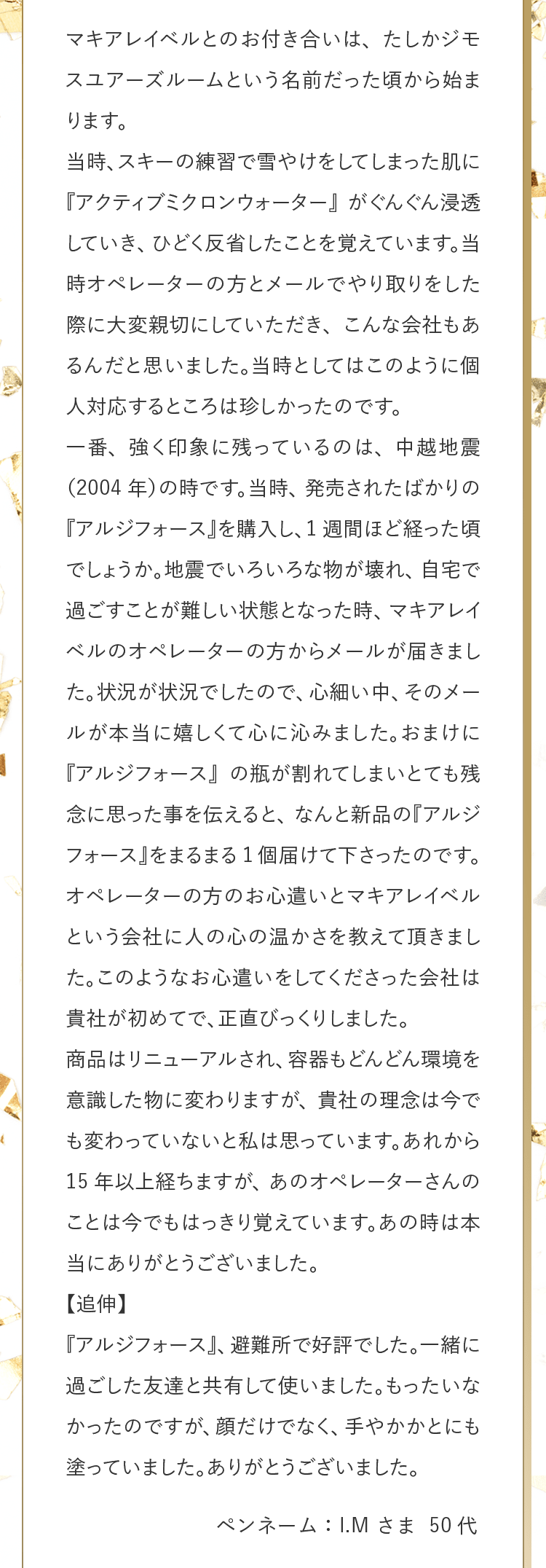 マキアレイベルとのお付き合いは、たしかジモスユアーズルームという名前だった頃から始まります。当時、スキーの練習で雪やけをしてしまった肌に『アクティブミクロンウォーター』がぐんぐん浸透していき、ひどく反省したことを覚えています。当時オペレーターの方とメールでやり取りをした際に大変親切にしていただき、こんな会社もあるんだと思いました。当時としてはこのように個人対応するところは珍しかったのです。一番、強く印象に残っているのは、中越地震（2004年）の時です。当時、発売されたばかりの『アルジフォース』を購入し、1週間ほど経った頃でしょうか。地震でいろいろな物が壊れ、自宅で過ごすことが難しい状態となった時、マキアレイベルのオペレーターの方からメールが届きました。状況が状況でしたので、心細い中、そのメールが本当に嬉しくて心に沁みました。おまけに『アルジフォース』の瓶が割れてしまいとても残念に思った事を伝えると、なんと新品の『アルジフォース』をまるまる1個届けて下さったのです。オペレーターの方のお心遣いとマキアレイベルという会社に人の心の温かさを教えて頂きました。このようなお心遣いをしてくださった会社は貴社が初めてで、正直びっくりしました。商品はリニューアルされ、容器もどんどん環境を意識した物に変わりますが、貴社の理念は今でも変わっていないと私は思っています。あれから15年以上経ちますが、あのオペレーターさんのことは今でもはっきり覚えています。あの時は本当にありがとうございました。【追伸】『アルジフォース』、避難所で好評でした。一緒に過ごした友達と共有して使いました。もったいなかったのですが、顔だけでなく、手やかかとにも塗っていました。ありがとうございました。 ペンネーム：I.M さま 50代