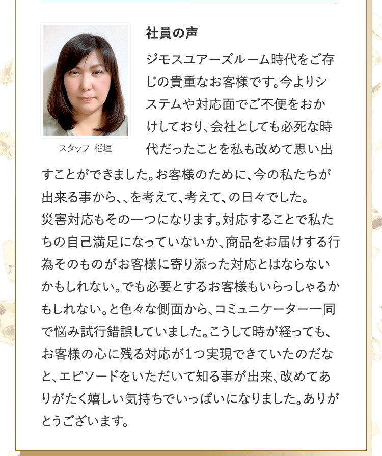 社員の声 [スタッフ 稻垣] | ジモスユアーズルーム時代をご存じの貴重なお客様です。今よりシステムや対応面でご不便をおかけしており、会社としても必死な時代だったことを私も改めて思い出すことができました。お客様のために、今の私たちが出来る事から、、を考えて、考えて、の日々でした。災害対応もその一つになります。対応することで私たちの自己満足になっていないか、商品をお届けする行為そのものがお客様に寄り添った対応とはならないかもしれない。でも必要とするお客様もいらっしゃるかもしれない。と色々な側面から、コミュニケーター一同で悩み試行錯誤していました。こうして時が経っても、お客様の心に残る対応が１つ実現できていたのだなと、エピソードをいただいて知る事が出来、改めてありがたく嬉しい気持ちでいっぱいになりました。ありがとうございます。