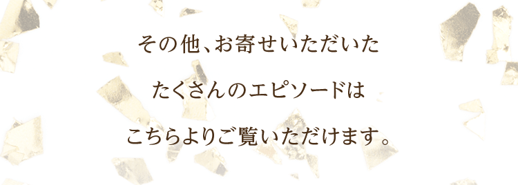 その他、お寄せいただいたたくさんのエピソードはこちらよりご覧いただけます。