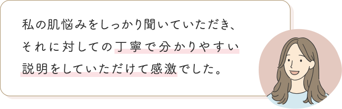 私の肌悩みをしっかり聞いていただき、それに対しての丁寧で分かりやすい説明をしていただけて感激でした。