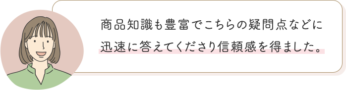 商品知識も豊富でこちらの疑問点などに迅速に答えてくださり信頼感を得ました。