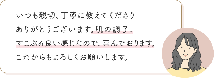いつも親切、丁寧に教えてくださりありがとうございます。肌の調子、すこぶる良い感じなので、喜んでおります。 これからもよろしくお願いします。