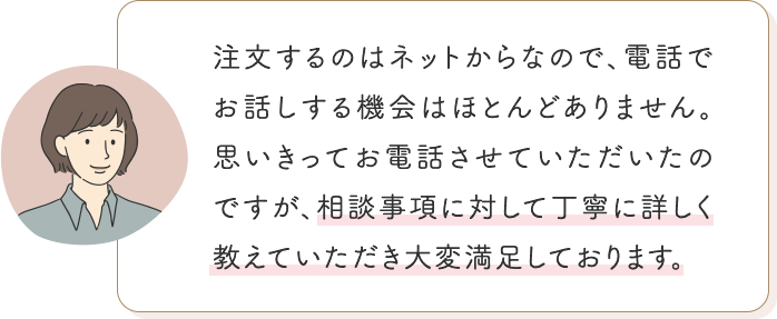 注文するのはネットからなので、電話でお話しする機会はほとんどありません。思いきってお電話させていただいたのですが、相談事項に対して丁寧に詳しく教えていただき大変満足しております。