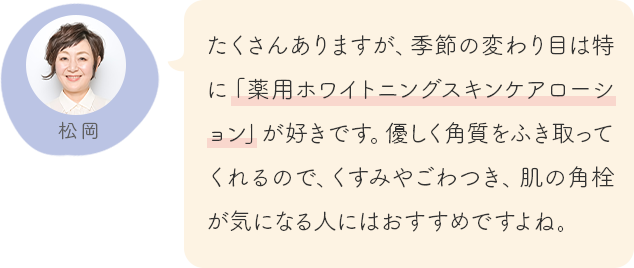 たくさんありますが、季節の変わり目は特に「薬用ホワイトニングスキンケアローション」が好きです。優しく角質をふき取ってくれるので、くすみやごわつき、肌の角栓が気になる人にはおすすめですよね。