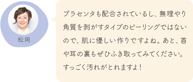 プラセンタも配合されているし、無理やり角質を剥がすタイプのピーリングではないので、肌に優しい作りですよね。あと、首や耳の裏もぜひふき取ってみてください。すっごく汚れがとれますよ！