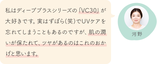 私はディーププラスシリーズの「VC30」が大好きです。実はずぼら(笑)でUVケアを忘れてしまうこともあるのですが、肌の潤いが保たれて、ツヤがあるのはこれのおかげと思います。