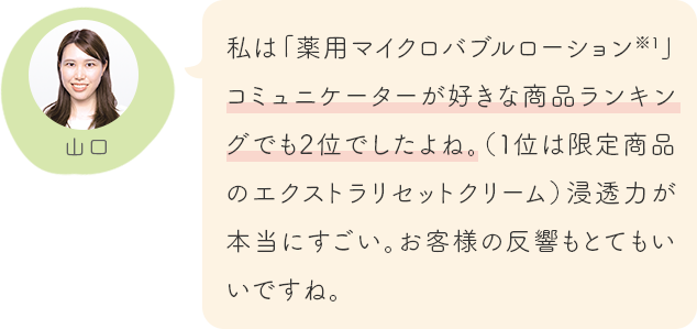 私は「薬用マイクロバブルローション※1」コミュニケーターが好きな商品ランキングでも2位でしたよね。(1位は限定商品のエクストラリセットクリーム)浸透力が本当にすごい。お客様の反響もとてもいいですね。