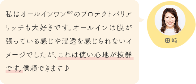 私はオールインワン※2のプロテクトバリアリッチも大好きです。オールインは膜が張っている感じや浸透を感じられないイメージでしたが、これは使い心地が抜群です。信頼できます♪