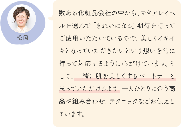 数ある化粧品会社の中から、マキアレイベルを選んで「きれいになる」期待を持ってご使用いただいているので、美しくイキイキとなっていただきたいという想いを常に持って対応するように心がけています。そして、一緒に肌を美しくするパートナーと思っていただけるよう、一人ひとりに合う商品や組み合わせ、テクニックなどお伝えしています。