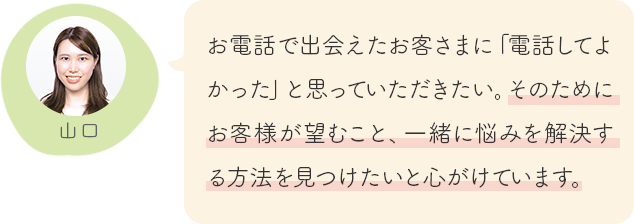 お電話で出会えたお客さまに「電話してよかった」と思っていただきたい。そのためにお客様が望むこと、一緒に悩みを解決する方法を見つけたいと心がけています。