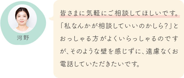 皆さまに気軽にご相談してほしいです。「私なんかが相談していいのかしら？」とおっしゃる方がよくいらっしゃるのですが、そのような壁を感じずに、遠慮なくお電話していただきたいです。