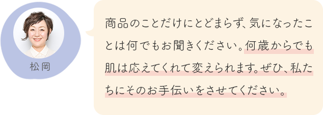 商品のことだけにとどまらず、気になったことは何でもお聞きください。何歳からでも肌は応えてくれて変えられます。ぜひ、私たちにそのお手伝いをさせてください。