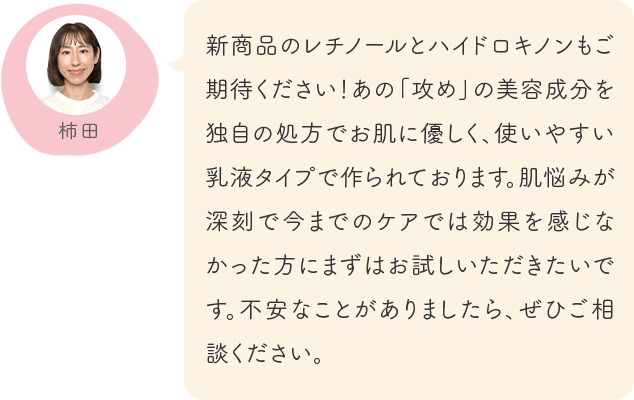 新商品のレチノールとハイドロキノンもご期待ください！あの「攻め」の美容成分を独自の処方でお肌に優しく、使いやすい乳液タイプで作られております。肌悩みが深刻で今までのケアでは効果を感じなかった方にまずはお試しいただきたいです。不安なことがありましたら、ぜひご相談ください。