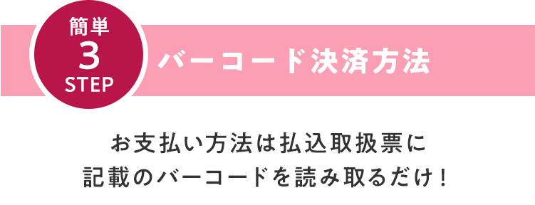 簡単3STEP バーコード決済⽅法　お⽀払い⽅法は払込取扱票に記載のバーコードを読み取るだけ！