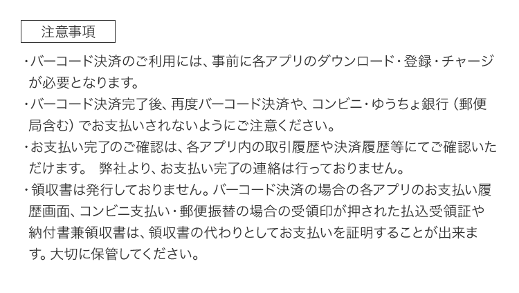 ［注意事項］・バーコード決済のご利用には、事前に各アプリのダウンロード・登録・チャージが必要となります。 ・バーコード決済完了後、再度バーコード決済や、コンビニ・ゆうちょ銀行（郵便局含む）でお支払いされないようにご注意ください。 ・領収書は発行しておりません。バーコード決済の場合の各アプリのお支払い履歴画面、コンビニ支払い・郵便振替の場合の受領印が押された払込受領証や納付書兼領収書は、領収書の代わりとしてお支払いを証明することが出来ます。大切に保管してください。