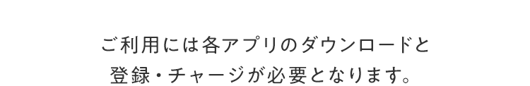 ご利⽤には各アプリのダウンロードと登録・チャージが必要となります。