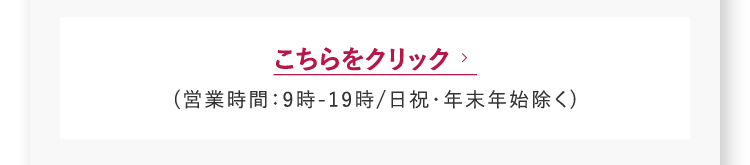 こちらをクリック　 (営業時間：9時-19時/日祝・年末年始除く)