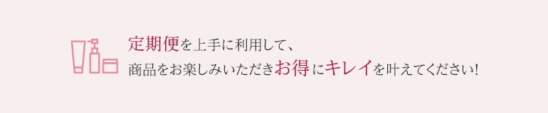 定期便を上手に利用して、商品をお楽しみいただきお得にキレイを叶えてください！